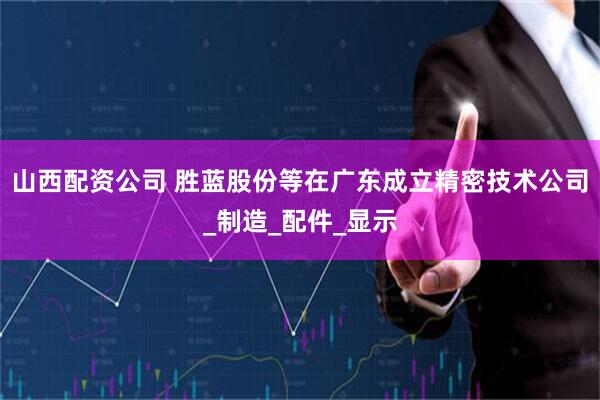 山西配资公司 胜蓝股份等在广东成立精密技术公司_制造_配件_显示
