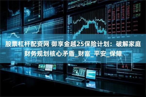 股票杠杆配资网 御享金越25保险计划：破解家庭财务规划核心矛盾_财富_平安_保障