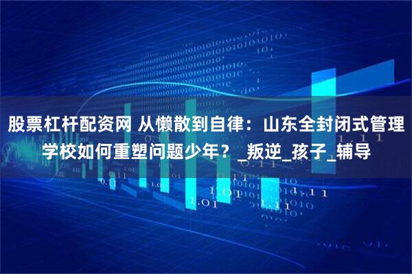 股票杠杆配资网 从懒散到自律：山东全封闭式管理学校如何重塑问题少年？_叛逆_孩子_辅导
