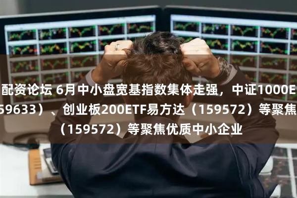 配资论坛 6月中小盘宽基指数集体走强，中证1000ETF易方达（159633）、创业板200ETF易方达（159572）等聚焦优质中小企业