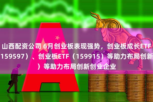 山西配资公司 6月创业板表现强势，创业板成长ETF易方达（159597）、创业板ETF（159915）等助力布局创新创业企业