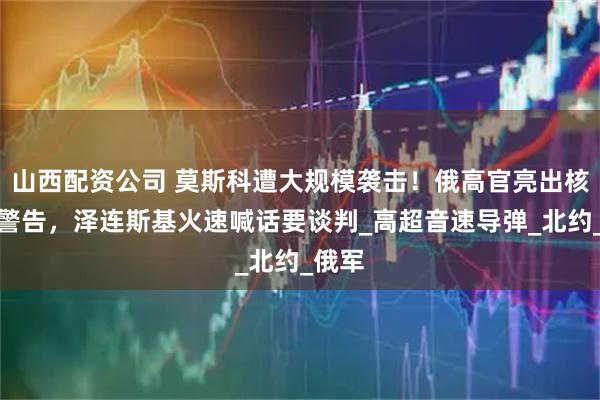 山西配资公司 莫斯科遭大规模袭击！俄高官亮出核武器警告，泽连斯基火速喊话要谈判_高超音速导弹_北约_俄军