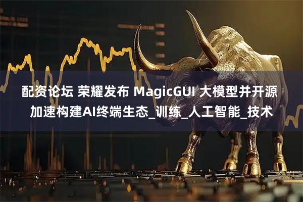 配资论坛 荣耀发布 MagicGUI 大模型并开源 加速构建AI终端生态_训练_人工智能_技术