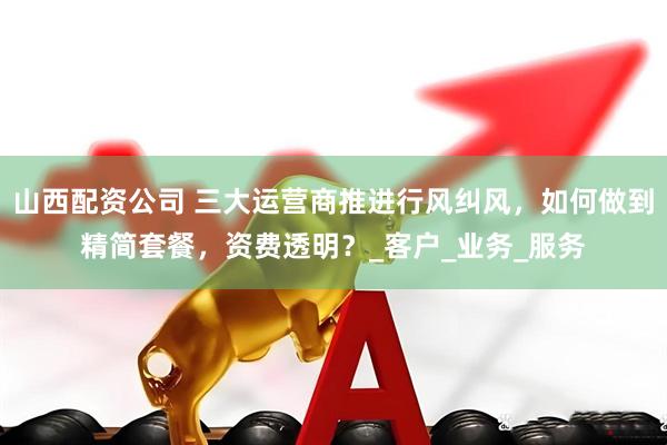 山西配资公司 三大运营商推进行风纠风，如何做到精简套餐，资费透明？_客户_业务_服务