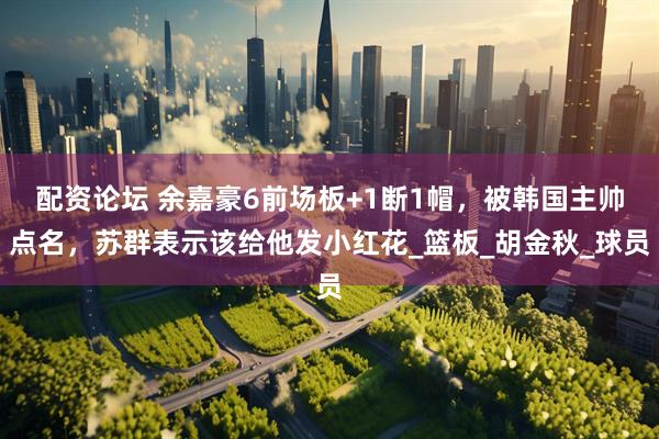 配资论坛 余嘉豪6前场板+1断1帽，被韩国主帅点名，苏群表示该给他发小红花_篮板_胡金秋_球员
