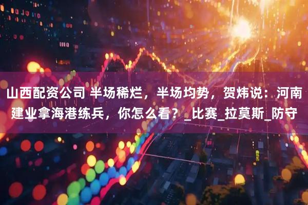 山西配资公司 半场稀烂，半场均势，贺炜说：河南建业拿海港练兵，你怎么看？_比赛_拉莫斯_防守