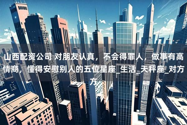 山西配资公司 对朋友认真，不会得罪人，做事有高情商，懂得安慰别人的五位星座_生活_天秤座_对方