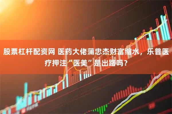 股票杠杆配资网 医药大佬蒲忠杰财富缩水，乐普医疗押注“医美”是出路吗？