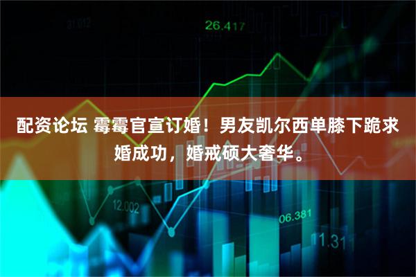 配资论坛 霉霉官宣订婚！男友凯尔西单膝下跪求婚成功，婚戒硕大奢华。