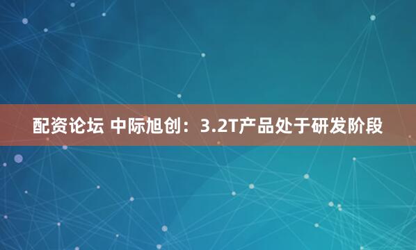 配资论坛 中际旭创：3.2T产品处于研发阶段