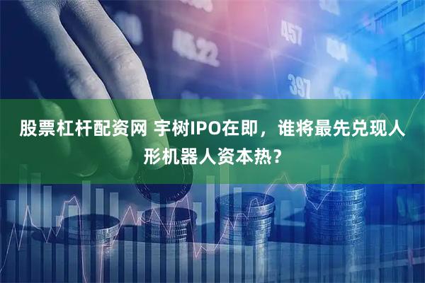 股票杠杆配资网 宇树IPO在即，谁将最先兑现人形机器人资本热？