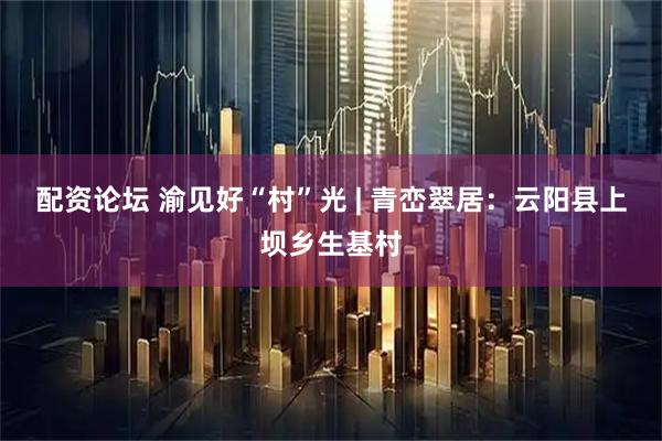 配资论坛 渝见好“村”光 | 青峦翠居：云阳县上坝乡生基村