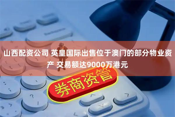 山西配资公司 英皇国际出售位于澳门的部分物业资产 交易额达9000万港元