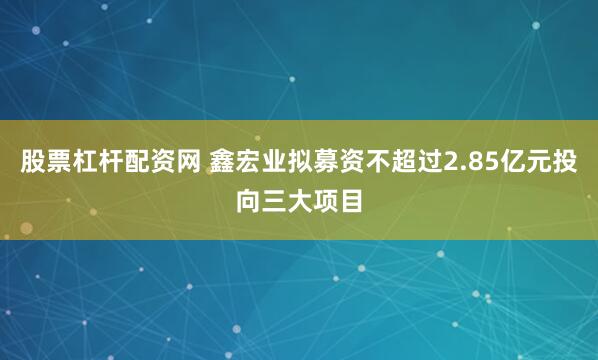 股票杠杆配资网 鑫宏业拟募资不超过2.85亿元投向三大项目