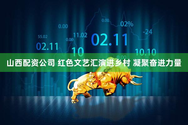 山西配资公司 红色文艺汇演进乡村 凝聚奋进力量