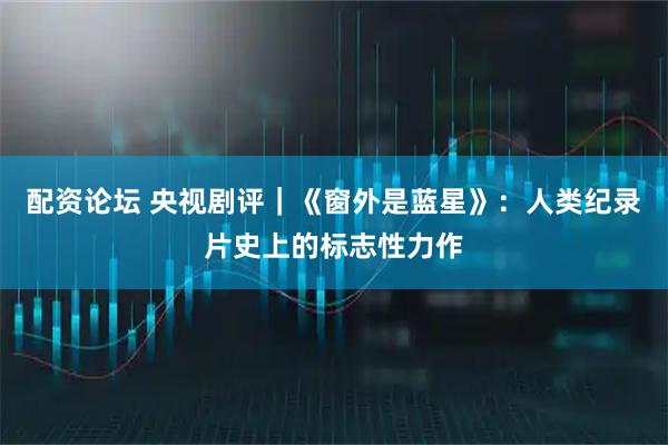 配资论坛 央视剧评｜《窗外是蓝星》：人类纪录片史上的标志性力作