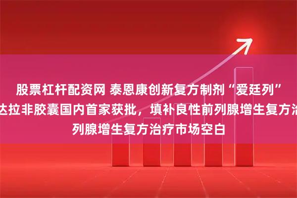 股票杠杆配资网 泰恩康创新复方制剂“爱廷列”非那雄胺他达拉非胶囊国内首家获批，填补良性前列腺增生复方治疗市场空白