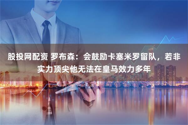 股投网配资 罗布森：会鼓励卡塞米罗留队，若非实力顶尖他无法在皇马效力多年