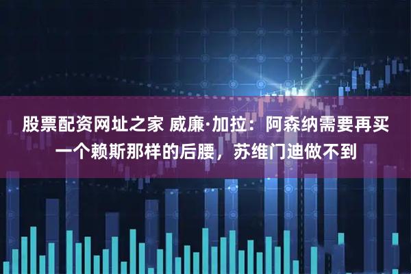股票配资网址之家 威廉·加拉：阿森纳需要再买一个赖斯那样的后腰，苏维门迪做不到